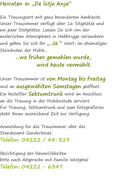 Heiraten in „De lütje Anja“  Ein Trauungsort mit ganz besonderem Ambiente.  Unser Trauzimmer verfügt über 16 Sitzplätze und  ein paar Stehplätze. Lassen Sie sich von der malerischen Atmosphäre in Habbrügge verzaubern und geben Sie sich Ihr „ Ja “ Wort, im ehemaligen Steinboden der Mühle...  &nbsp; &nbsp; &nbsp; &nbsp; ...wo früher gemahlen wurde,  &nbsp; &nbsp; &nbsp; &nbsp; &nbsp; &nbsp; &nbsp; &nbsp; &nbsp;wird heute vermählt.  Unser Trauzimmer ist von Montag bis Freitag  und an ausgewählten Samstagen geöffnet. Ein bestellter Sektumtrunk wird im Anschluss  an die Trauung in der Mühlenstube serviert. Für Trauung, Sektumtrunk und zum Fotografieren  steht Ihnen ausreichend Zeit zur Verfügung.  Anmeldung für das Trauzimmer über das  Standesamt Ganderkesee  Telefon: 04222 / 44-329   Besichtigung der Räumlichkeiten  bitte nach Absprache mit Familie Westphal Telefon: 04222 - 6347 