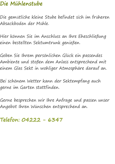 Die Mühlenstube  Die gemütliche kleine Stube befindet sich im früheren Absackboden der Mühle.   Hier können Sie im Anschluss an Ihre Eheschließung einen bestellten Sektumtrunk genießen.  Geben Sie Ihrem persönlichen Glück ein passendes Ambiente und stoßen dem Anlass entsprechend mit einem Glas Sekt in wohliger Atmosphäre darauf an.  Bei schönem Wetter kann der Sektempfang auch gerne im Garten stattfinden.  Gerne besprechen wir Ihre Anfrage und passen unser Angebot Ihren Wünschen entsprechend an.  Telefon: 04222 - 6347