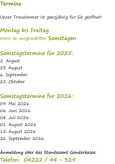 Termine  Unser Trauzimmer ist ganzjährig für Sie geöffnet:   Montag bis Freitag  sowie an ausgewählten Samstagen   Samstagstermine für 2025: 2. August 23. August  6. September 25. Oktober  Samstagstermine für 2026: 09. Mai 2026 06. Juni 2026 04. Juli 2026 01. August 2026 15. August 2026 26. September 2026  Anmeldung über das Standesamt Ganderkesee: Telefon: &nbsp;04222 / 44 - 329