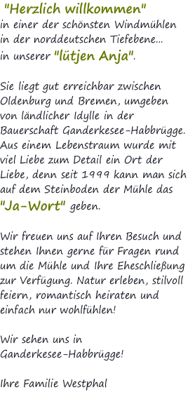 &nbsp;"Herzlich willkommen"  in einer der schönsten Windmühlen  in der norddeutschen Tiefebene...  in unserer "lütjen Anja".  Sie liegt gut erreichbar zwischen  Oldenburg und Bremen, umgeben  von ländlicher Idylle in der  Bauerschaft Ganderkesee-Habbrügge. Aus einem Lebenstraum wurde mit  viel Liebe zum Detail ein Ort der Liebe, denn seit 1999 kann man sich auf dem Steinboden der Mühle das  "Ja-Wort" geben.   Wir freuen uns auf Ihren Besuch und stehen Ihnen gerne für Fragen rund um die Mühle und Ihre Eheschließung zur Verfügung. Natur erleben, stilvoll feiern, romantisch heiraten und einfach nur wohlfühlen!  Wir sehen uns in  Ganderkesee-Habbrügge!  Ihre Familie Westphal 